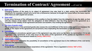 Termination of Contract/ Agreement …(Cont’d)
5. Debt mixing
Changing position of the party to an object of agreement may also lead to a debt mixing that terminates the
agreement, for example a tenant who turns into a homeowner because he bought the house before the lease expires
while there are still unpaid rent arrears.
6. Debt relief
It may occur because of the willingness of the creditor to free the debtor from the obligation to pay the debt, so that
with the release of the debtor from the obligation of debt fulfilment, then the thing agreed in the agreement as a
condition of the validity of the agreement becomes non-existent, thus ending the agreement.
7. The loss of goods owed
The disappearance of the promised goods also causes the non-fulfilment of the terms of the agreement because the
goods as the object of the agreement are not present, thus implicating the termination of the agreement.
8. Cancellation
The cancellation procedures agreed upon in the agreement may also serve as the basis for termination. If it is not
regulated in the agreement, it can only occur on the basis of the agreement of the parties as regulated in Article
1338 of ICC or by a court decision based on Article 1266 of ICC.
9. Applicability is void
Article 1265 of ICC stipulates the possibility of cancellation of the agreement due to the fulfilment of the void terms
agreed in the agreement.
10. Time passes
It may be due to the passage of time (expiration) of the agreement. This is regulated in Article 1967 of ICC.
 