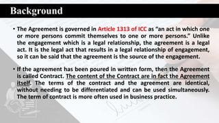 Background
• The Agreement is governed in Article 1313 of ICC as “an act in which one
or more persons commit themselves to one or more persons.” Unlike
the engagement which is a legal relationship, the agreement is a legal
act. It is the legal act that results in a legal relationship of engagement,
so it can be said that the agreement is the source of the engagement.
• If the agreement has been poured in written form, then the Agreement
is called Contract. The content of the Contract are in fact the Agreement
itself. The terms of the contract and the agreement are identical,
without needing to be differentiated and can be used simultaneously.
The term of contract is more often used in business practice.
 