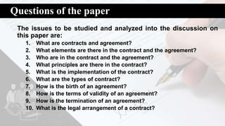 Questions of the paper
The issues to be studied and analyzed into the discussion on
this paper are:
1. What are contracts and agreement?
2. What elements are there in the contract and the agreement?
3. Who are in the contract and the agreement?
4. What principles are there in the contract?
5. What is the implementation of the contract?
6. What are the types of contract?
7. How is the birth of an agreement?
8. How is the terms of validity of an agreement?
9. How is the termination of an agreement?
10. What is the legal arrangement of a contract?
 