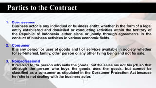 Parties to the Contract
1. Businessmen
Business actor is any individual or business entity, whether in the form of a legal
entity established and domiciled or conducting activities within the territory of
the Republic of Indonesia, either alone or jointly through agreements in the
conduct of business activities in various economic fields.
2. Consumer
It is any person or user of goods and / or services available in society, whether
for self-interest, family, other person or any other living being and not for sale.
3. Nonprofessional
It referred to the person who sells the goods, but the sales are not his job so that
although the person who buys the goods uses the goods, but cannot be
classified as a consumer as stipulated in the Consumer Protection Act because
he / she is not dealing with the business actor.
 
