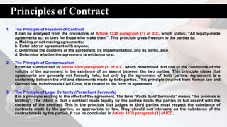 Principles of Contract
1. The Principle of Freedom of Contract
It can be analysed from the provisions of Article 1338 paragraph (1) of ICC, which states: “All legally-made
agreements act as laws for those who make them”. This principle gives freedom to the parties to:
a. Making or not making agreements;
b. Enter into an agreement with anyone;
c. Determine the contents of the agreement, its implementation, and its terms, also
d. Determine whether the agreement is written or oral.
2. The Principle of Consensualism
It can be summarized in Article 1320 paragraph (1) of ICC, which determined that one of the conditions of the
validity of the agreement is the existence of an assent between the two parties. This principle states that
agreements are generally not formally held, but only by the agreement of both parties. Agreement is a
conformity between the will and statements made by both parties. This principle inspired from Roman law and
German law. In Indonesia Civil Code, it is related to the form of agreement.
3. The Principle of Legal Certainty (Pacta Sunt Servanda)
It is a principle relating to the effect of the agreement. The term “Pacta Sunt Servanda” means “the promise is
binding”. The intent is that a contract made legally by the parties binds the parties in full accord with the
contents of the contract. This is the principle that judges or third parties must respect the substance of
contracts made by the parties, as appropriate by law. They should not intervene on the substance of the
contract made by the parties. It can be concluded in Article 1338 paragraph (1) of ICC.
 