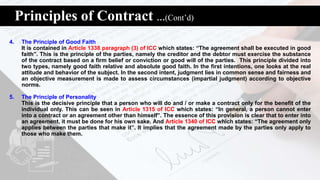 Principles of Contract …(Cont’d)
4. The Principle of Good Faith
It is contained in Article 1338 paragraph (3) of ICC which states: “The agreement shall be executed in good
faith”. This is the principle of the parties, namely the creditor and the debtor must exercise the substance
of the contract based on a firm belief or conviction or good will of the parties. This principle divided into
two types, namely good faith relative and absolute good faith. In the first intentions, one looks at the real
attitude and behavior of the subject. In the second intent, judgment lies in common sense and fairness and
an objective measurement is made to assess circumstances (impartial judgment) according to objective
norms.
5. The Principle of Personality
This is the decisive principle that a person who will do and / or make a contract only for the benefit of the
individual only. This can be seen in Article 1315 of ICC which states: “In general, a person cannot enter
into a contract or an agreement other than himself”. The essence of this provision is clear that to enter into
an agreement, it must be done for his own sake. And Article 1340 of ICC which states: “The agreement only
applies between the parties that make it”. It implies that the agreement made by the parties only apply to
those who make them.
 