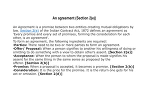 An agreement (Section 2(e))
An Agreement is a promise between two entities creating mutual obligations by
law. Section 2(e) of the Indian Contract Act, 1872 defines an agreement as
‘Every promise and every set of promises, forming the consideration for each
other, is an agreement’.
To form an agreement, the following ingredients are required:
•Parties: There need to be two or more parties to form an agreement.
•Offer/ Proposal: When a person signifies to another his willingness of doing or
omitting to do something with a view to obtain other’s assent. [Section 2(a)]
•Acceptance: When the person to whom the proposal is made signifies his
assent for the same thing in the same sense as proposed by the
offeror. [Section 2(b)]
•Promise: When a proposal is accepted, it becomes a promise. [Section 2(b)]
•Consideration: It is the price for the promise. It is the return one gets for his
act or omission. [Section 2(d)]
 