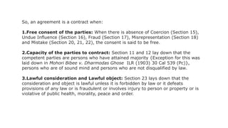 So, an agreement is a contract when:
1.Free consent of the parties: When there is absence of Coercion (Section 15),
Undue Influence (Section 16), Fraud (Section 17), Misrepresentation (Section 18)
and Mistake (Section 20, 21, 22), the consent is said to be free.
2.Capacity of the parties to contract: Section 11 and 12 lay down that the
competent parties are persons who have attained majority {Exception for this was
laid down in Mohori Bibee v. Dharmodas Ghose ILR (1903) 30 Cal 539 (Pc)},
persons who are of sound mind and persons who are not disqualified by law.
3.Lawful consideration and Lawful object: Section 23 lays down that the
consideration and object is lawful unless it is forbidden by law or it defeats
provisions of any law or is fraudulent or involves injury to person or property or is
violative of public health, morality, peace and order.
 