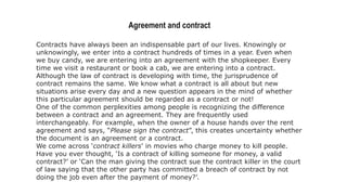 Agreement and contract
Contracts have always been an indispensable part of our lives. Knowingly or
unknowingly, we enter into a contract hundreds of times in a year. Even when
we buy candy, we are entering into an agreement with the shopkeeper. Every
time we visit a restaurant or book a cab, we are entering into a contract.
Although the law of contract is developing with time, the jurisprudence of
contract remains the same. We know what a contract is all about but new
situations arise every day and a new question appears in the mind of whether
this particular agreement should be regarded as a contract or not!
One of the common perplexities among people is recognizing the difference
between a contract and an agreement. They are frequently used
interchangeably. For example, when the owner of a house hands over the rent
agreement and says, “Please sign the contract”, this creates uncertainty whether
the document is an agreement or a contract.
We come across ‘contract killers’ in movies who charge money to kill people.
Have you ever thought, ‘Is a contract of killing someone for money, a valid
contract?’ or ‘Can the man giving the contract sue the contract killer in the court
of law saying that the other party has committed a breach of contract by not
doing the job even after the payment of money?’.
 