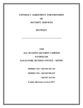 CONTRACT AGREEMENT FOR PROVISION
OF
SECURITY SERVICES
BETWEEN
……………………………………………….
AND
ALL SEASONS SECURITY LIMITED
P.O BOX 630
KALULUSHI, BUTEKO AVENUE – KITWE
MOBILE NO: +260 966 203 145
MOBILE NO: +260 965 886 833
+260 967 363 491
E-mail: allseasons.services.2017
 