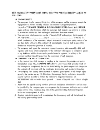 THIS AGREEMENT WITNESSES THAT, THE TWO PARTIES HEREBY AGREE AS
FOLLOWS:
1.0 ENGAGEMENT
a. The customer hereby engages the services of the company and the company accepts the
engagement to provide security services for customer’s properties/premises.
Located at TURN OFF CHAPULA ROAD in KALULUSHI district KALULUSHI
region and any other locations which the customer shall indicate and approve in writing
to be attached hereto and form an integral part hereof from time to time.
b. This agreement shall commence on the 1st day of JULY and continue for the period of
2017 up to the …………………. day of ……………………………… at the end of
which continuance of the agreement subject to renewal by each part giving notice of not
less than thirty (30) days. The contract will automatically renewal itself in case of no
notification to end the agreement is received.
c. The company shall guard the customer’s property/premises with reasonable skills and
expertise and incase of any complaints by the customer with regards to company’s guards
to any incidence within the area to be guarded must be reported, in writing to the
company not later than 24 hours from the occurrence of such incidence.
2.0 LIABILITY OF THE CONTACTOR:
a. In the event of loss, theft, damage or burglary in the course of the provision of service
(thereinafter called ALL SEASONS SECURITY LIMITED) shall upon the result of
the investigation compensate for the loss to be held by the guard (s) provided always that
the contract will cooperate with the constructor in reporting such events to the police.
b. The company shall deploy a total number of 3 (three) guard/guards at the charges agree
up on by the parties see no. 2.0. Therefore, the company hereby undertakes to provide
security services in order to protect the customer’s properties/premises for
NIGHHT/DAY shift of twelve hours per shift. 12 hours of day shift and 12 hours of night
shift.
c. Apart from the agreed security services provision emergence and sensitive services may
be provided by the company upon been requested by the customer and such services shall
attract special rates, including daily rates to be agreed in writing between the parties
before such development is made.
d. Rotation basis to the guard will be maintained be the company and will be indicated in
the security provisioning roster.
 