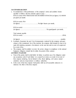 3.0 CONSIDEARATION
a. In consideration of the performance of the company’s terms and condition herein
specified as follows that the customer agrees to pay: -
KW (in words) ONE THOUSAND SIX HUNDRED KWACHA (in figures) K1 600.00
per guard per month:
KW (in words) N/A
(In figures) …………………………….. Per light firearm per month,
KW (in words) ……………………………………………………………………………..
(In figures) ……………………………………………. Per guard/guards per month,
Total amount payable
KW (in words) ……………………………………………………………………. (N/A)
(In figures) ………………………………………………………………………monthly
b. In default of payment the part 3 (a) of prepayments rendered by the company and upon
exhaust of the commitment fee of the customer the company shall demand its dues to be
made full including payments of an interest on the sum due and at a rate to be approved
by a court of law.
c. The company shall be entitled to review the service charges in compliance to the national
budgetary obligation should that be within the period of this contract.
4.0 FORCE MAJEURE
a. None of the parties shall be held liable for failure to perform any of its obligation under
any acceptance order if such failure to is caused by or arises as a result of an event of
force majeure including, but not limited to fire, flood, lighting, civil unrest, natural
calamities and acts of government or military authorities.
b. In the event of the force majeure both parties shall use all reasonable endeavors to
minimize the effect of the force majeure
 