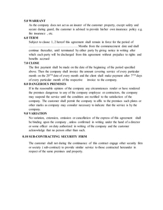 5.0 WARRANT
As the company does not act as an insurer of the customer property, except safety and
secure during guard, the customer is advised to provide his/her own insurance policy e.g.
fire insurance , etc.
6.0 TERM
Subject to clause 1, 2 hereof this agreement shall remain in force for the period of
………………………………………. Months from the commencement date and shall
continue thereafter, until terminated by either party by giving notice in writing after
which each party will be discharged from this agreement without prejudice to rights and
benefits accrued
7.0 CLOSE
The first payment shall be made on the date of the beginning of the period specified
above. Then the company shall invoice the amount covering service of every particular
month on the 20TH date of every month and the client shall make payment after 7TH days
of every particular month of the respective invoice to the company.
8.0 DANGEROUS PREMISES
If in the reasonable opinion of the company any circumstances render or have rendered
the premises dangerous to any of the company employee or contractors, the company
may suspend the service until the condition are rectified to the satisfaction of the
company. The customer shall permit the company to affix to the premises such plates or
other marks as company may consider necessary to indicate that the service is by the
company.
9.0 VARIATION
No variation, extension, omission or cancellation of the express of this agreement shall
be binding upon the company , unless confirmed in writing under the hand of a director
or some officer on duty authorized in writing of the company and the customer
acknowledge that no person other than such.
0.10 SUB-CONTRACTING SECURITY FIRM
The customer shall not during the continuance of this contract engage other security firm
or society ( sub-contract) to provide similar service to those contracted hereunder in
respect of the same premises and property.
 