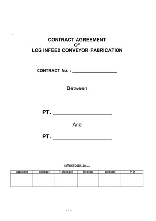 - 1 -
`
CONTRACT AGREEMENT
OF
LOG INFEED CONVEYOR FABRICATION
CONTRACT No. : ___________________
Between
PT. ____________________
And
PT. ____________________
10STOCTOBER 20_,_,
Applicant Manager T Manager Director Director P D
 