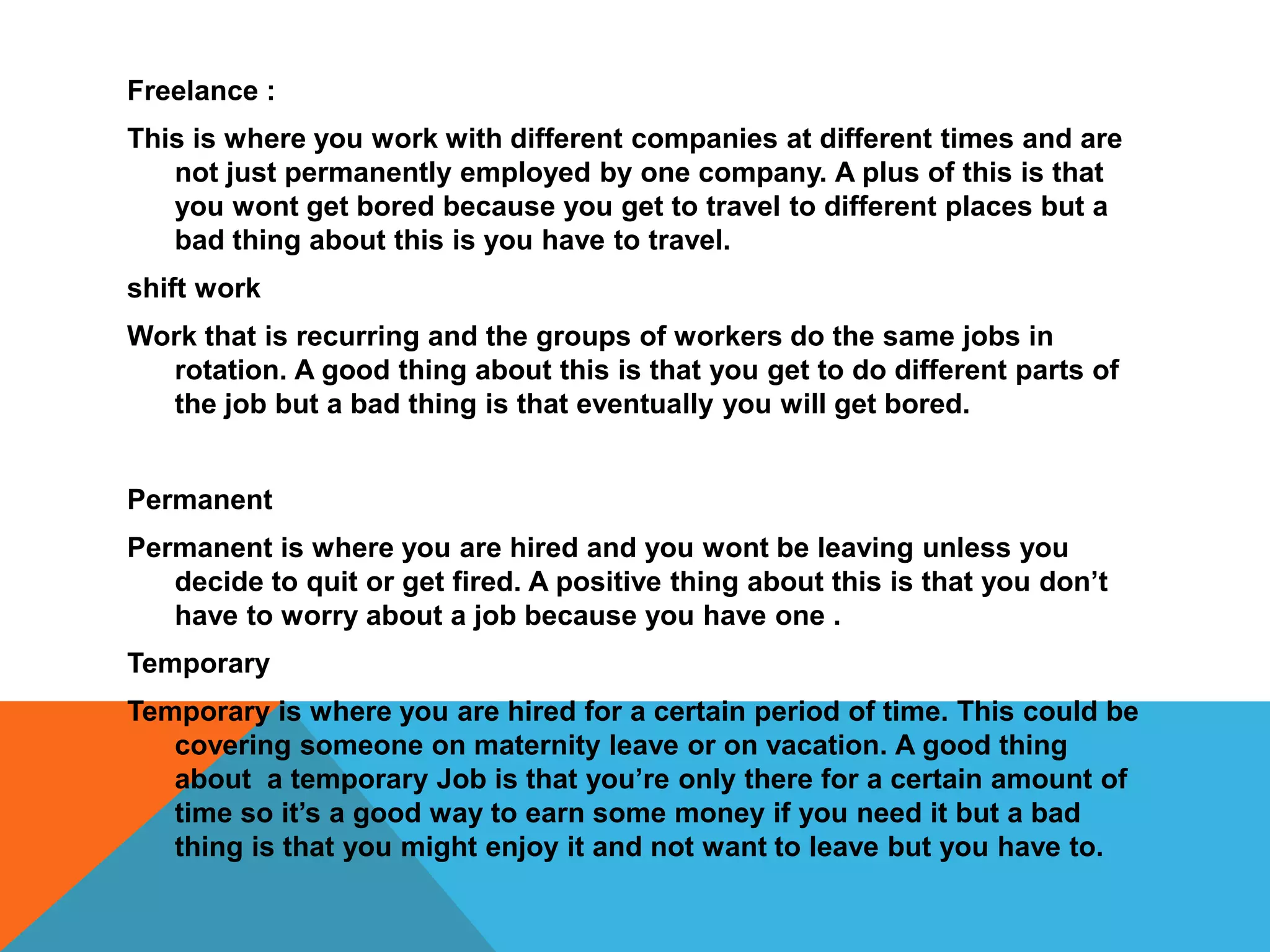 Freelance :
This is where you work with different companies at different times and are
not just permanently employed by one company. A plus of this is that
you wont get bored because you get to travel to different places but a
bad thing about this is you have to travel.
shift work
Work that is recurring and the groups of workers do the same jobs in
rotation. A good thing about this is that you get to do different parts of
the job but a bad thing is that eventually you will get bored.
Permanent
Permanent is where you are hired and you wont be leaving unless you
decide to quit or get fired. A positive thing about this is that you don’t
have to worry about a job because you have one .
Temporary
Temporary is where you are hired for a certain period of time. This could be
covering someone on maternity leave or on vacation. A good thing
about a temporary Job is that you’re only there for a certain amount of
time so it’s a good way to earn some money if you need it but a bad
thing is that you might enjoy it and not want to leave but you have to.
 