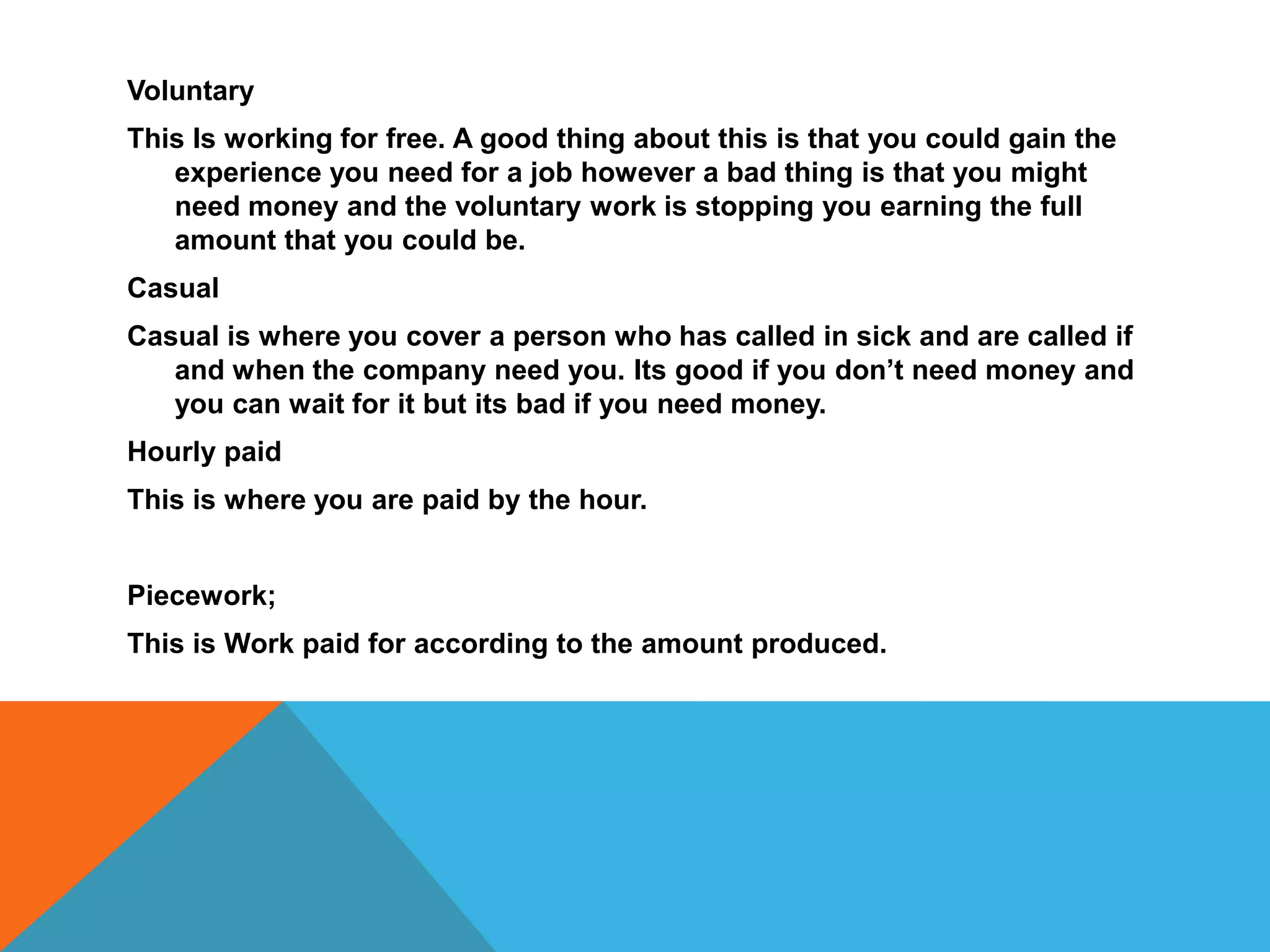 Voluntary
This Is working for free. A good thing about this is that you could gain the
experience you need for a job however a bad thing is that you might
need money and the voluntary work is stopping you earning the full
amount that you could be.
Casual
Casual is where you cover a person who has called in sick and are called if
and when the company need you. Its good if you don’t need money and
you can wait for it but its bad if you need money.
Hourly paid
This is where you are paid by the hour.
Piecework;
This is Work paid for according to the amount produced.
 