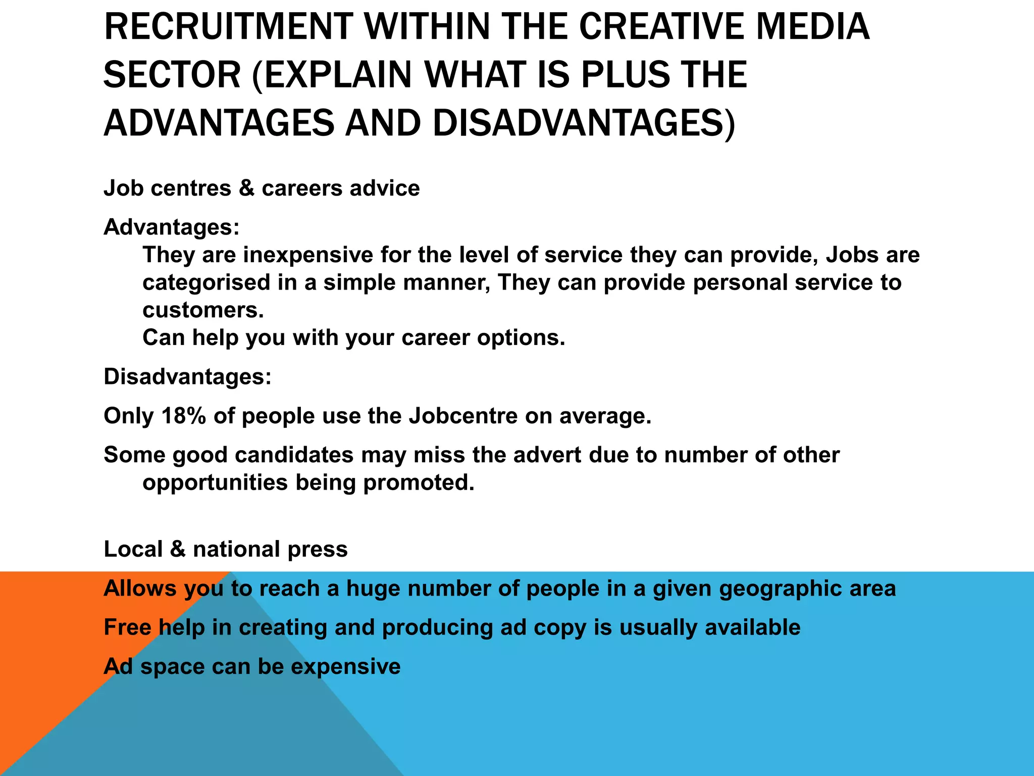 RECRUITMENT WITHIN THE CREATIVE MEDIA
SECTOR (EXPLAIN WHAT IS PLUS THE
ADVANTAGES AND DISADVANTAGES)
Job centres & careers advice
Advantages:
They are inexpensive for the level of service they can provide, Jobs are
categorised in a simple manner, They can provide personal service to
customers.
Can help you with your career options.
Disadvantages:
Only 18% of people use the Jobcentre on average.
Some good candidates may miss the advert due to number of other
opportunities being promoted.
Local & national press
Allows you to reach a huge number of people in a given geographic area
Free help in creating and producing ad copy is usually available
Ad space can be expensive
 