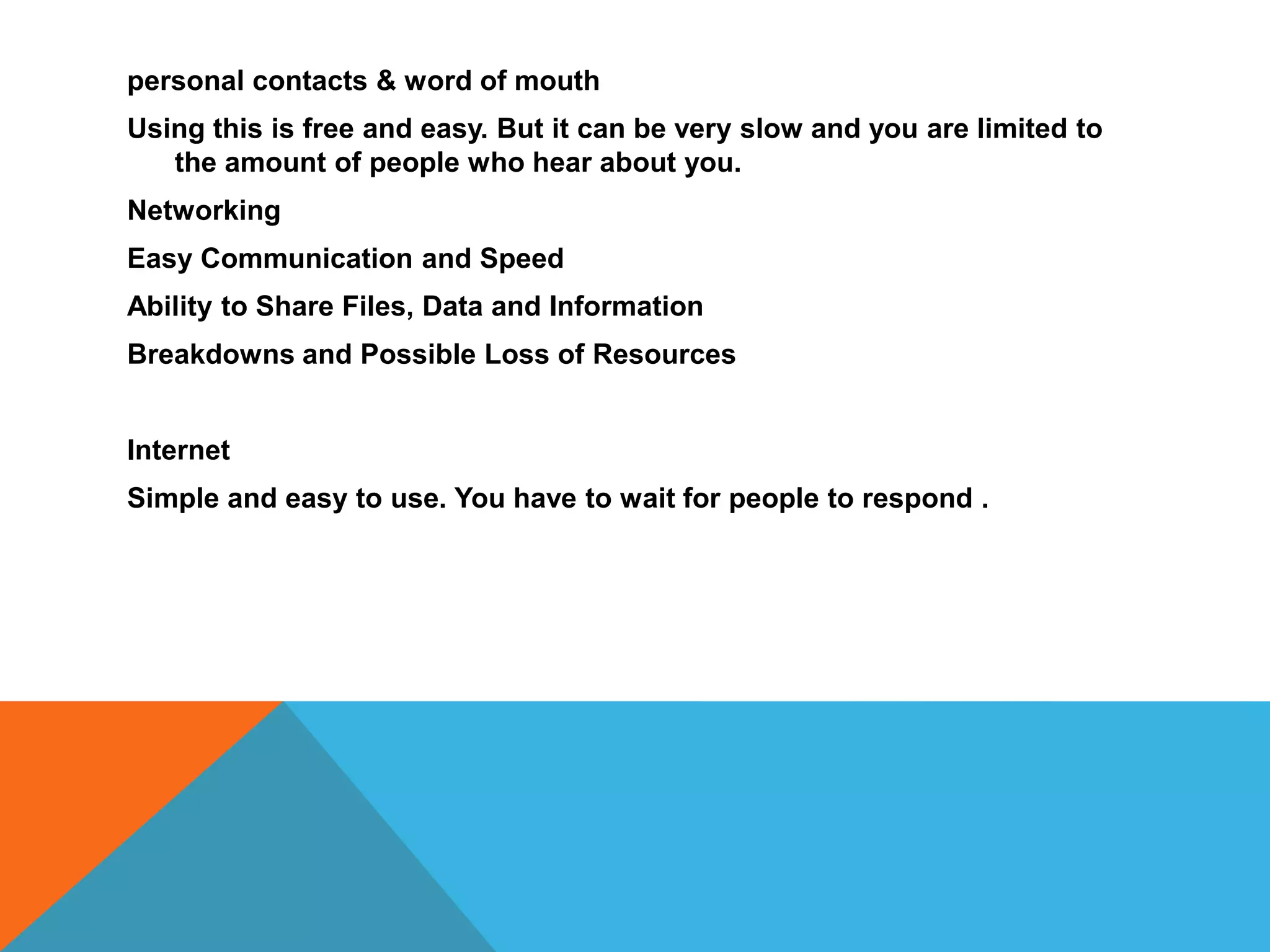 personal contacts & word of mouth
Using this is free and easy. But it can be very slow and you are limited to
the amount of people who hear about you.
Networking
Easy Communication and Speed
Ability to Share Files, Data and Information
Breakdowns and Possible Loss of Resources
Internet
Simple and easy to use. You have to wait for people to respond .
 