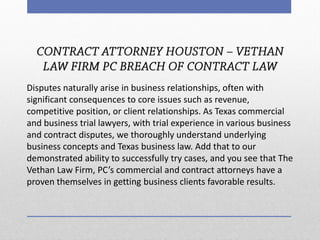 Disputes naturally arise in business relationships, often with significant consequences to core issues such as revenue, competitive position, or client relationships. As Texas commercial and business trial lawyers, with trial experience in various business and contract disputes, we thoroughly understand underlying business concepts and Texas business law. Add that to our demonstrated ability to successfully try cases, and you see that The Vethan Law Firm, PC’s commercial and contract attorneys have a proven themselves in getting business clients favorable results.  
