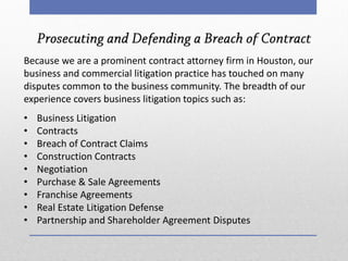 Because we are a prominent contract attorney firm in Houston, our business and commercial litigation practice has touched on many disputes common to the business community. The breadth of our experience covers business litigation topics such as: 
•Business Litigation 
•Contracts 
•Breach of Contract Claims 
•Construction Contracts 
•Negotiation 
•Purchase & Sale Agreements 
•Franchise Agreements 
•Real Estate Litigation Defense 
•Partnership and Shareholder Agreement Disputes  