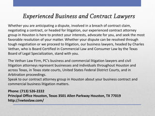 Whether you are anticipating a dispute, involved in a breach of contract claim, negotiating a contract, or headed for litigation, our experienced contract attorney group in Houston is here to protect your interests, advocate for you, and seek the most favorable resolution of your matter. Whether your dispute can be resolved through tough negotiation or we proceed to litigation, our business lawyers, headed by Charles Vethan, who is Board Certified in Commercial Law and Consumer Law by the Texas Board of Legal Specialization, stand with you. The Vethan Law Firm, PC’s business and commercial litigation lawyers and civil litigation attorneys represent businesses and individuals throughout Houston and across Texas, in Texas state courts, United States Federal District Courts, and in Arbitration proceedings. Speak to our contract attorney group in Houston about your business contract and commercial business litigation matters. Phone: (713) 526-2222 Principal Office Houston, Texas 3501 Allen Parkway Houston, TX 77019 http://vwtexlaw.com/ 