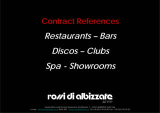 Contract References
                Restaurants – Bars
                        Discos – Clubs
                 Spa - Showrooms



                Head office and factory showroom Via Mazzini, 1 - 21041 ALBIZZATE (VA) Italy
e-mail : info@rossidialbizzate.it Web Site : www.rossidialbizzate.it Tel +39.0331.99.32.00 Fax : +39.0331.99.15.83
 