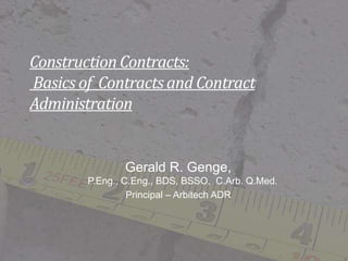 Construction Contracts:
Basics of Contracts and Contract
Administration
Gerald R. Genge,
P.Eng., C.Eng., BDS, BSSO, C.Arb. Q.Med.
Principal – Arbitech ADR
 