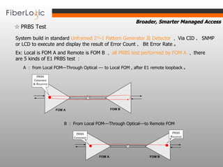 ☆  PRBS Test   System build in standard  Unframed 2 15 -1 Pattern Generator 及 Detector ， Via CID 、 SNMP or LCD to execute and display the result of Error Count 、 Bit Error Rate 。   Ex: Local is FOM A and Remote is FOM B ， all PRBS test performed by FOM A ， there are 5 kinds of E1 PRBS test ：   A ： f rom  Local FOM—Through Optical --- to Local FOM , after E1 remote loopback 。   B ： From Local FOM---Through Optical---to Remote FOM   FOM A FOM B PRBS Generator & Receiver FOM B PRBS Generator PRBS Receiver FOM A 