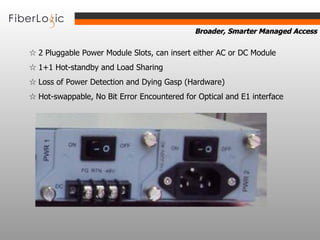 ☆  2 Pluggable Power Module Slots, can insert either AC or DC Module ☆  1+1 Hot-standby and Load Sharing ☆  Loss of Power Detection and Dying Gasp (Hardware) ☆  Hot-swappable, No Bit Error Encountered for Optical and E1 interface 