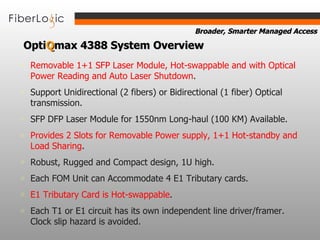 Removable 1+1 SFP Laser Module, Hot-swappable and with Optical Power Reading and Auto Laser Shutdown . Support Unidirectional (2 fibers) or Bidirectional (1 fiber) Optical transmission. SFP DFP Laser Module for 1550nm Long-haul (100 KM) Available. Provides 2 Slots for Removable Power supply, 1+1 Hot-standby and Load Sharing . Robust, Rugged and Compact design, 1U high. Each FOM Unit can Accommodate 4 E1 Tributary cards.  E1 Tributary Card is Hot-swappable . Each T1 or E1 circuit has its own independent line driver/framer. Clock slip hazard is avoided. Opti Q max   4388 System Overview   