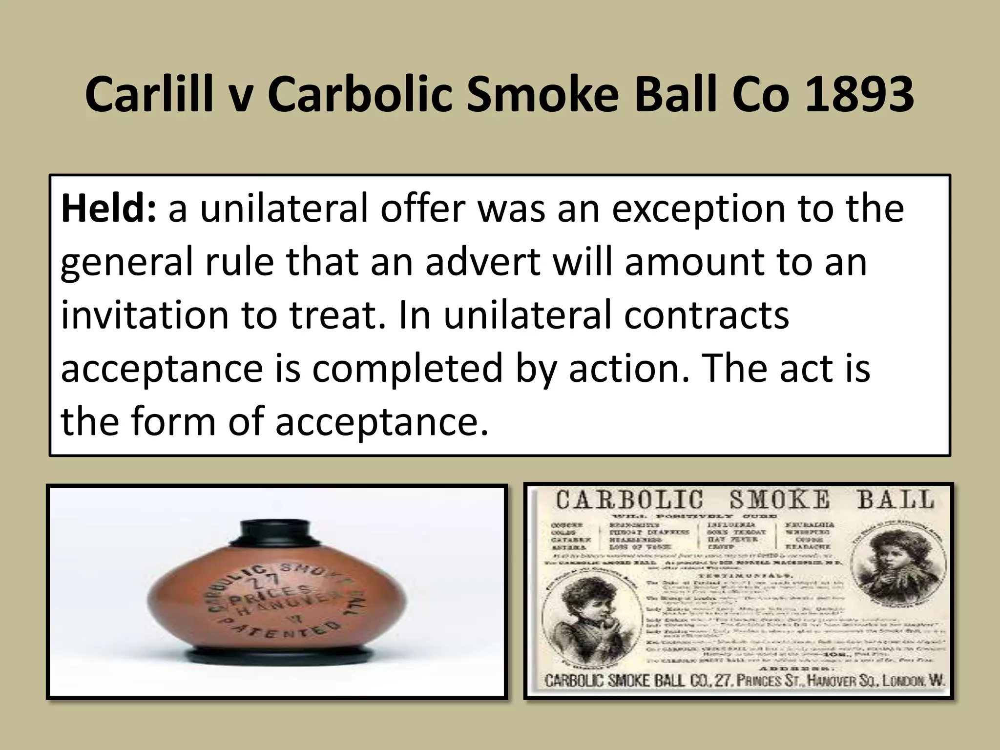 Carlill v Carbolic Smoke Ball Co 1893
Held: a unilateral offer was an exception to the
general rule that an advert will amount to an
invitation to treat. In unilateral contracts
acceptance is completed by action. The act is
the form of acceptance.