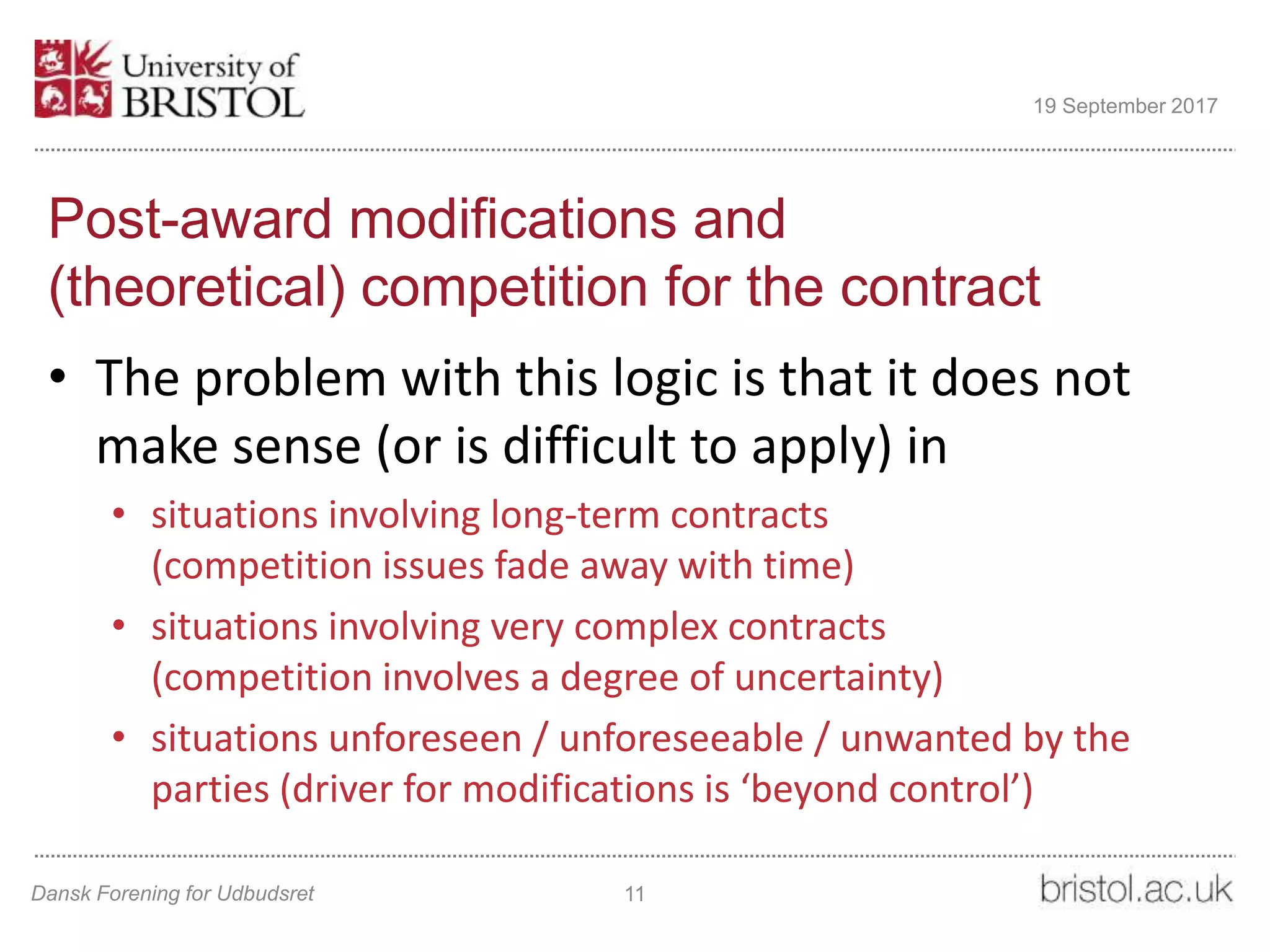 Post-award modifications and
(theoretical) competition for the contract
• The problem with this logic is that it does not
make sense (or is difficult to apply) in
• situations involving long-term contracts
(competition issues fade away with time)
• situations involving very complex contracts
(competition involves a degree of uncertainty)
• situations unforeseen / unforeseeable / unwanted by the
parties (driver for modifications is ‘beyond control’)
Dansk Forening for Udbudsret 11
19 September 2017
 