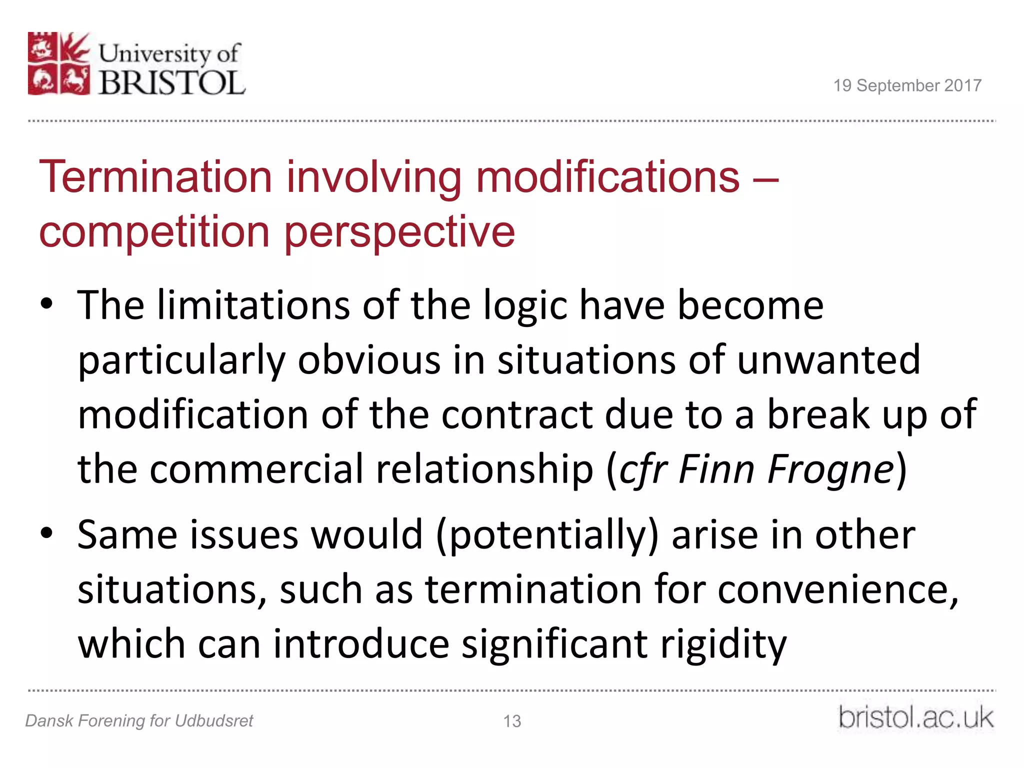 Termination involving modifications –
competition perspective
• The limitations of the logic have become
particularly obvious in situations of unwanted
modification of the contract due to a break up of
the commercial relationship (cfr Finn Frogne)
• Same issues would (potentially) arise in other
situations, such as termination for convenience,
which can introduce significant rigidity
Dansk Forening for Udbudsret 13
19 September 2017
 