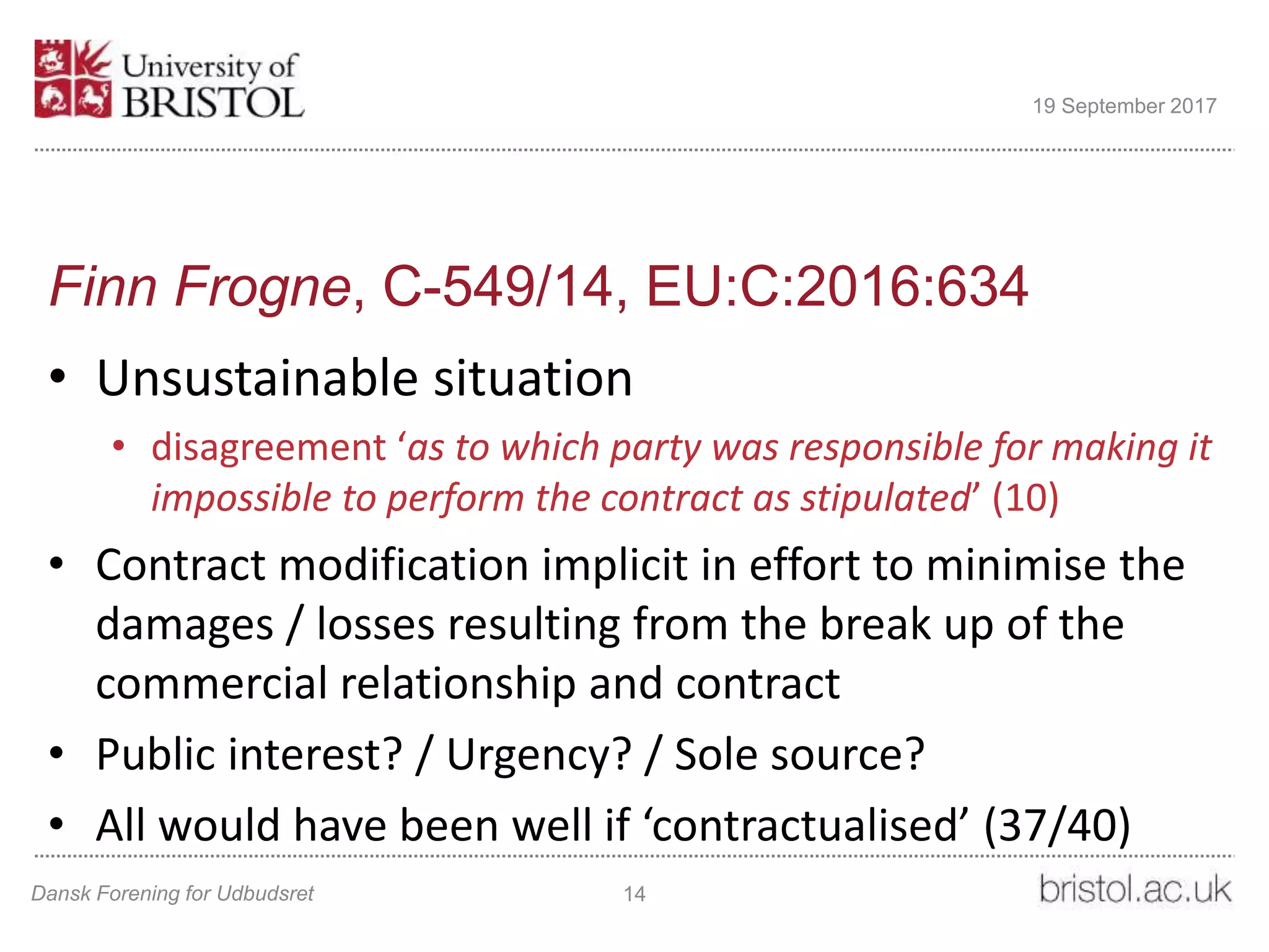Finn Frogne, C-549/14, EU:C:2016:634
• Unsustainable situation
• disagreement ‘as to which party was responsible for making it
impossible to perform the contract as stipulated’ (10)
• Contract modification implicit in effort to minimise the
damages / losses resulting from the break up of the
commercial relationship and contract
• Public interest? / Urgency? / Sole source?
• All would have been well if ‘contractualised’ (37/40)
Dansk Forening for Udbudsret 14
19 September 2017
 