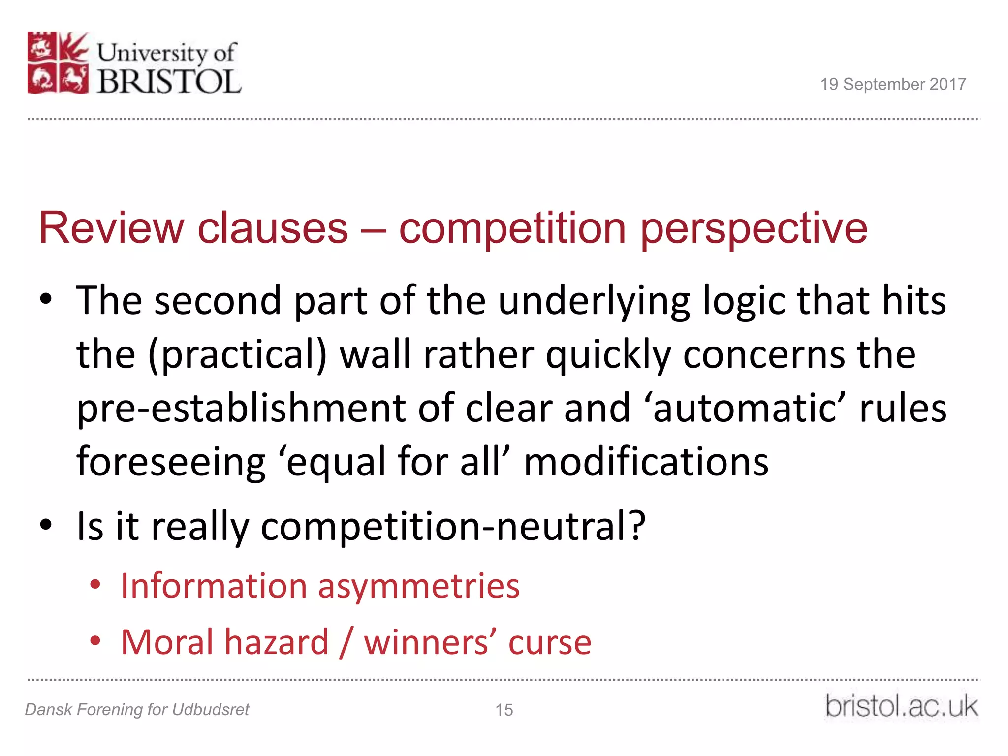 Review clauses – competition perspective
• The second part of the underlying logic that hits
the (practical) wall rather quickly concerns the
pre-establishment of clear and ‘automatic’ rules
foreseeing ‘equal for all’ modifications
• Is it really competition-neutral?
• Information asymmetries
• Moral hazard / winners’ curse
Dansk Forening for Udbudsret 15
19 September 2017
 