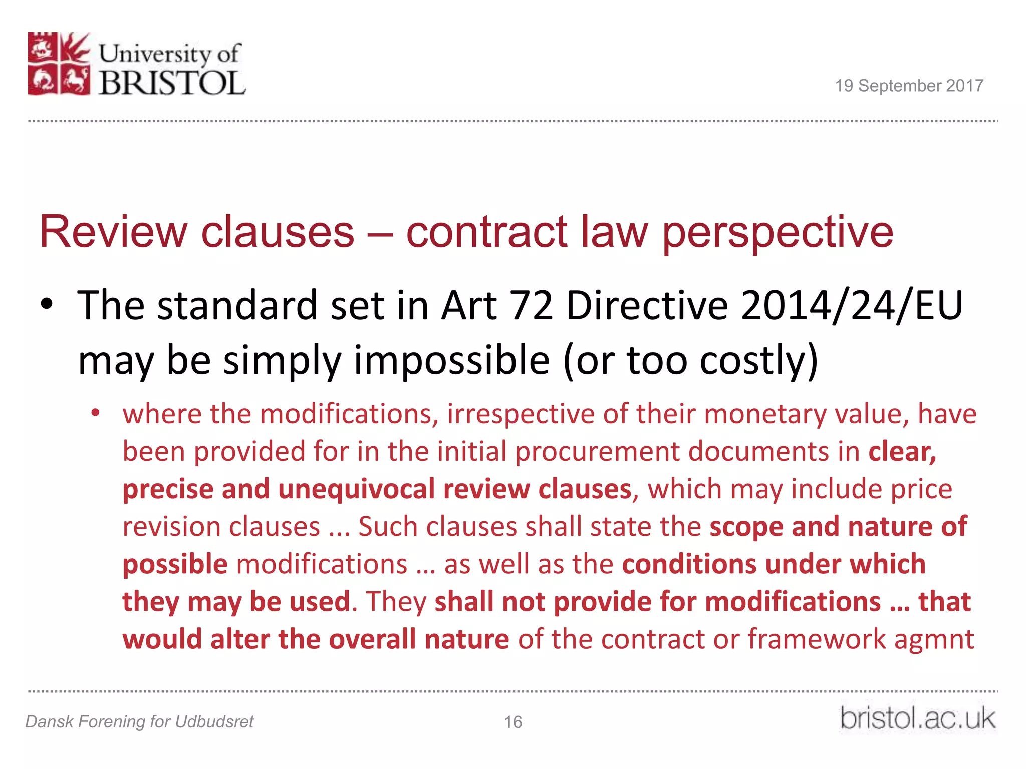 Review clauses – contract law perspective
• The standard set in Art 72 Directive 2014/24/EU
may be simply impossible (or too costly)
• where the modifications, irrespective of their monetary value, have
been provided for in the initial procurement documents in clear,
precise and unequivocal review clauses, which may include price
revision clauses ... Such clauses shall state the scope and nature of
possible modifications … as well as the conditions under which
they may be used. They shall not provide for modifications … that
would alter the overall nature of the contract or framework agmnt
Dansk Forening for Udbudsret 16
19 September 2017
 