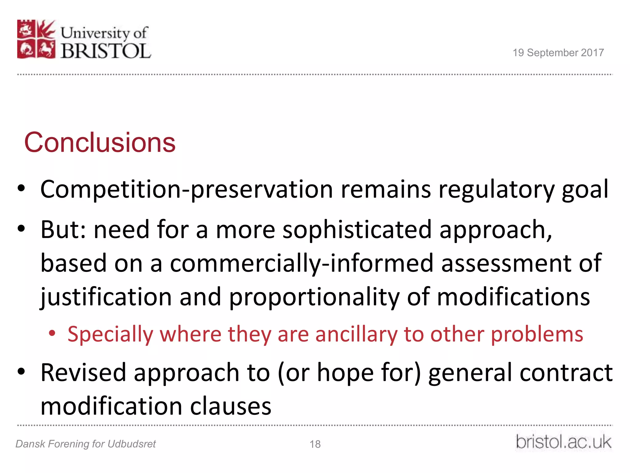 Conclusions
• Competition-preservation remains regulatory goal
• But: need for a more sophisticated approach,
based on a commercially-informed assessment of
justification and proportionality of modifications
• Specially where they are ancillary to other problems
• Revised approach to (or hope for) general contract
modification clauses
Dansk Forening for Udbudsret 18
19 September 2017
 