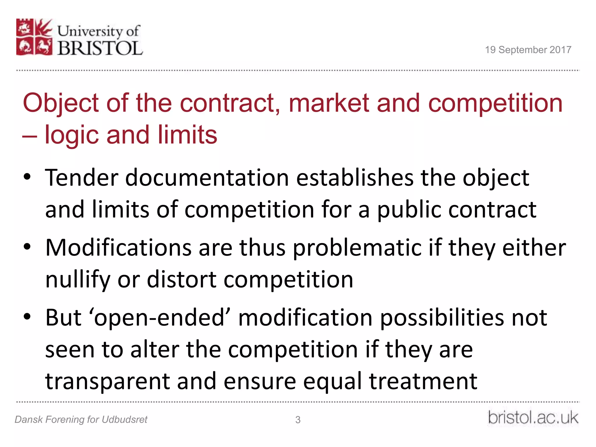 Object of the contract, market and competition
– logic and limits
• Tender documentation establishes the object
and limits of competition for a public contract
• Modifications are thus problematic if they either
nullify or distort competition
• But ‘open-ended’ modification possibilities not
seen to alter the competition if they are
transparent and ensure equal treatment
Dansk Forening for Udbudsret 3
19 September 2017
 