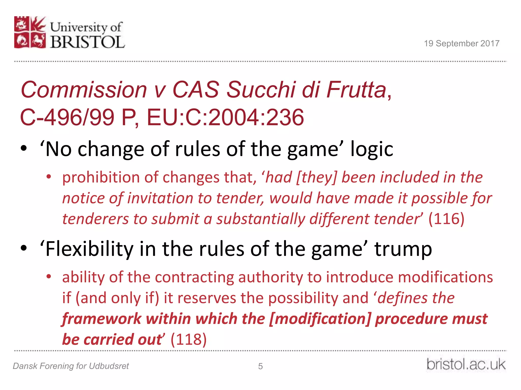 Commission v CAS Succhi di Frutta,
C-496/99 P, EU:C:2004:236
• ‘No change of rules of the game’ logic
• prohibition of changes that, ‘had [they] been included in the
notice of invitation to tender, would have made it possible for
tenderers to submit a substantially different tender’ (116)
• ‘Flexibility in the rules of the game’ trump
• ability of the contracting authority to introduce modifications
if (and only if) it reserves the possibility and ‘defines the
framework within which the [modification] procedure must
be carried out’ (118)
Dansk Forening for Udbudsret 5
19 September 2017
 