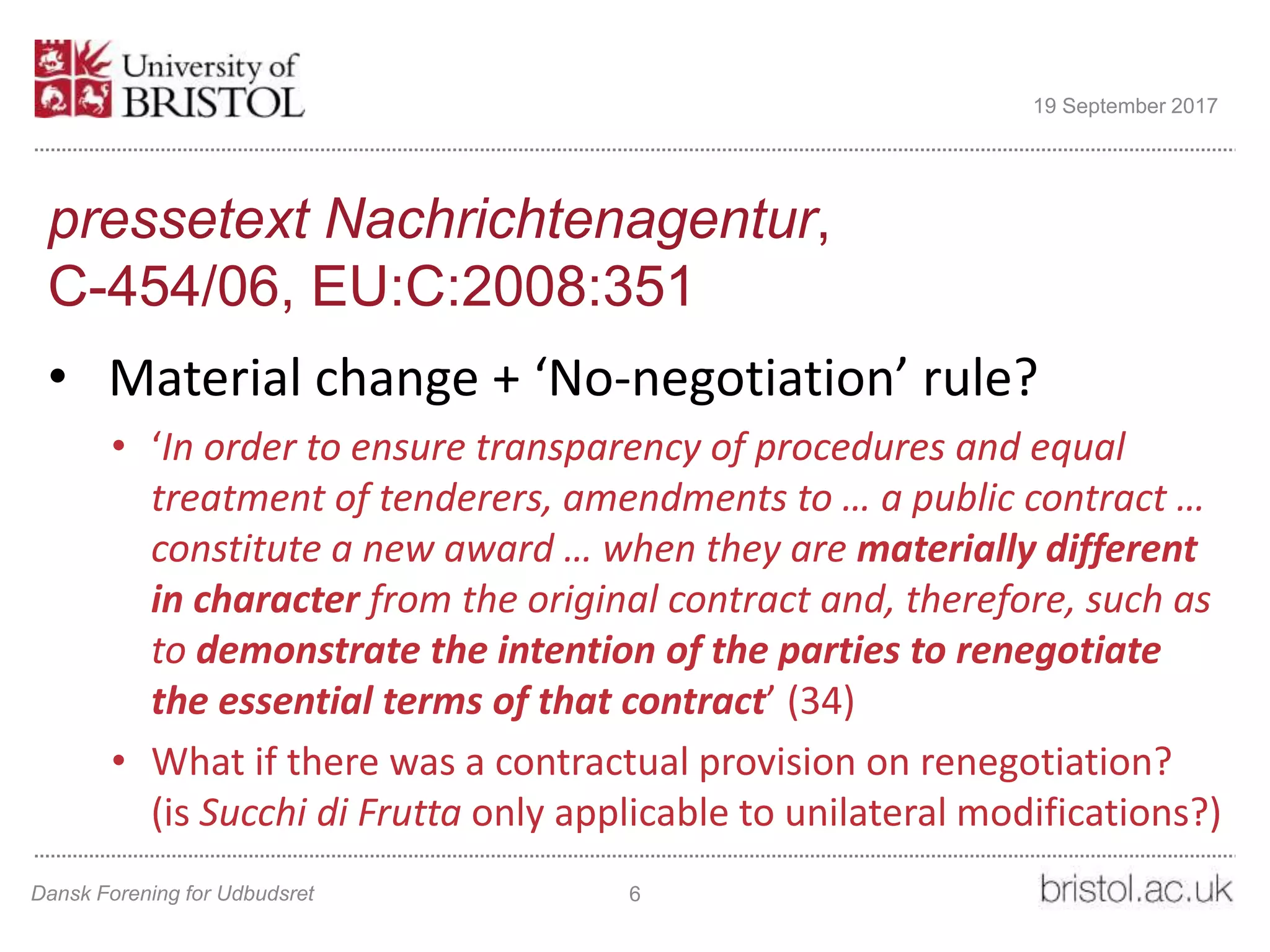 pressetext Nachrichtenagentur,
C-454/06, EU:C:2008:351
• Material change + ‘No-negotiation’ rule?
• ‘In order to ensure transparency of procedures and equal
treatment of tenderers, amendments to … a public contract …
constitute a new award … when they are materially different
in character from the original contract and, therefore, such as
to demonstrate the intention of the parties to renegotiate
the essential terms of that contract’ (34)
• What if there was a contractual provision on renegotiation?
(is Succhi di Frutta only applicable to unilateral modifications?)
Dansk Forening for Udbudsret 6
19 September 2017
 