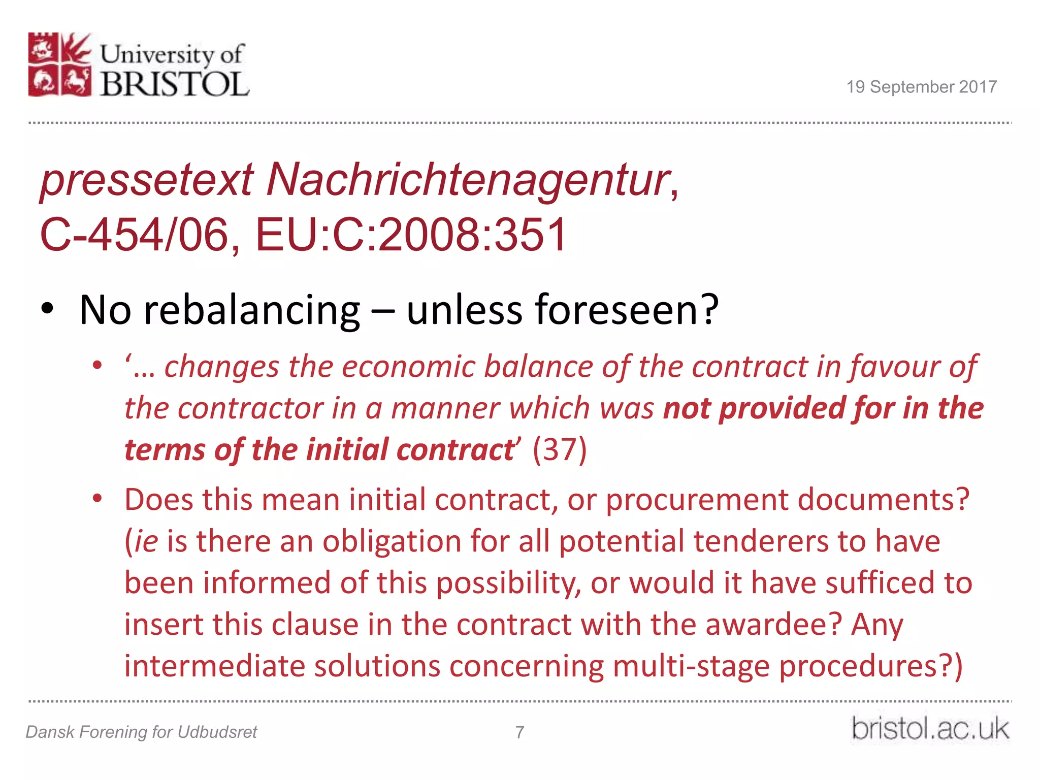pressetext Nachrichtenagentur,
C-454/06, EU:C:2008:351
• No rebalancing – unless foreseen?
• ‘… changes the economic balance of the contract in favour of
the contractor in a manner which was not provided for in the
terms of the initial contract’ (37)
• Does this mean initial contract, or procurement documents?
(ie is there an obligation for all potential tenderers to have
been informed of this possibility, or would it have sufficed to
insert this clause in the contract with the awardee? Any
intermediate solutions concerning multi-stage procedures?)
Dansk Forening for Udbudsret 7
19 September 2017
 