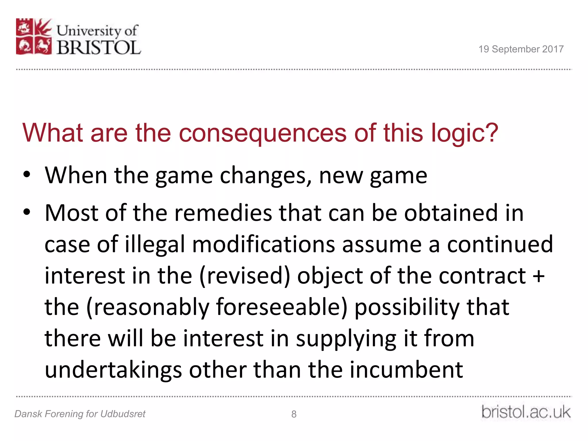 What are the consequences of this logic?
• When the game changes, new game
• Most of the remedies that can be obtained in
case of illegal modifications assume a continued
interest in the (revised) object of the contract +
the (reasonably foreseeable) possibility that
there will be interest in supplying it from
undertakings other than the incumbent
Dansk Forening for Udbudsret 8
19 September 2017
 