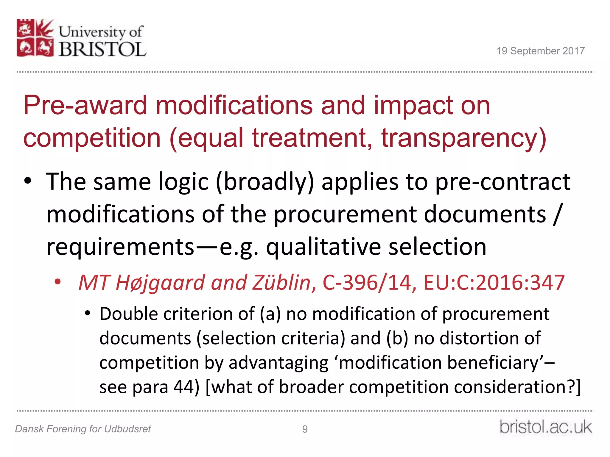 Pre-award modifications and impact on
competition (equal treatment, transparency)
• The same logic (broadly) applies to pre-contract
modifications of the procurement documents /
requirements—e.g. qualitative selection
• MT Højgaard and Züblin, C-396/14, EU:C:2016:347
• Double criterion of (a) no modification of procurement
documents (selection criteria) and (b) no distortion of
competition by advantaging ‘modification beneficiary’–
see para 44) [what of broader competition consideration?]
Dansk Forening for Udbudsret 9
19 September 2017
 