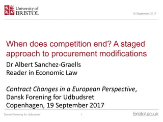 When does competition end? A staged
approach to procurement modifications
Dr Albert Sanchez-Graells
Reader in Economic Law
Contract Changes in a European Perspective,
Dansk Forening for Udbudsret
Copenhagen, 19 September 2017
19 September 2017
1Dansk Forening for Udbudsret
 