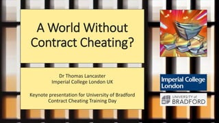 A World Without
Contract Cheating?
Dr Thomas Lancaster
Imperial College London UK
Keynote presentation for University of Bradford
Contract Cheating Training Day
 