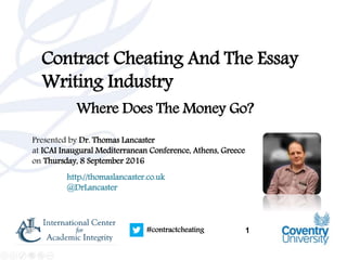 1#contractcheating
Contract Cheating And The Essay
Writing Industry
Where Does The Money Go?
Presented by Dr. Thomas Lancaster
at ICAI Inaugural Mediterranean Conference, Athens, Greece
on Thursday, 8 September 2016
http://thomaslancaster.co.uk
@DrLancaster
 