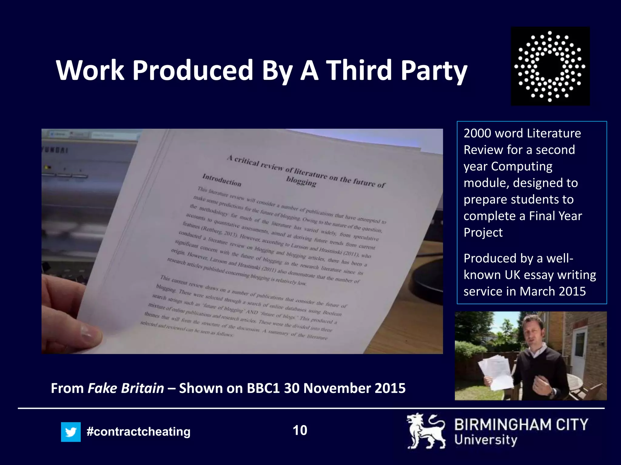 10#contractcheating
Work Produced By A Third Party
From Fake Britain – Shown on BBC1 30 November 2015
2000 word Literature
Review for a second
year Computing
module, designed to
prepare students to
complete a Final Year
Project
Produced by a well-
known UK essay writing
service in March 2015
 