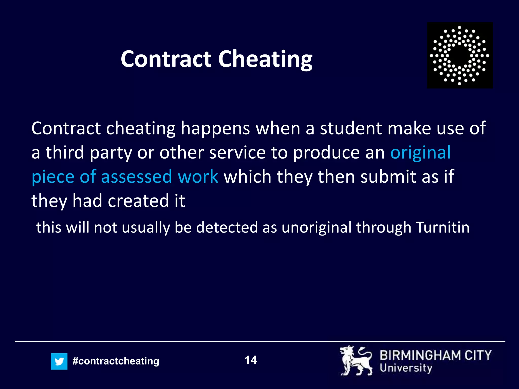 14#contractcheating
Contract Cheating
Contract cheating happens when a student make use of
a third party or other service to produce an original
piece of assessed work which they then submit as if
they had created it
this will not usually be detected as unoriginal through Turnitin
 