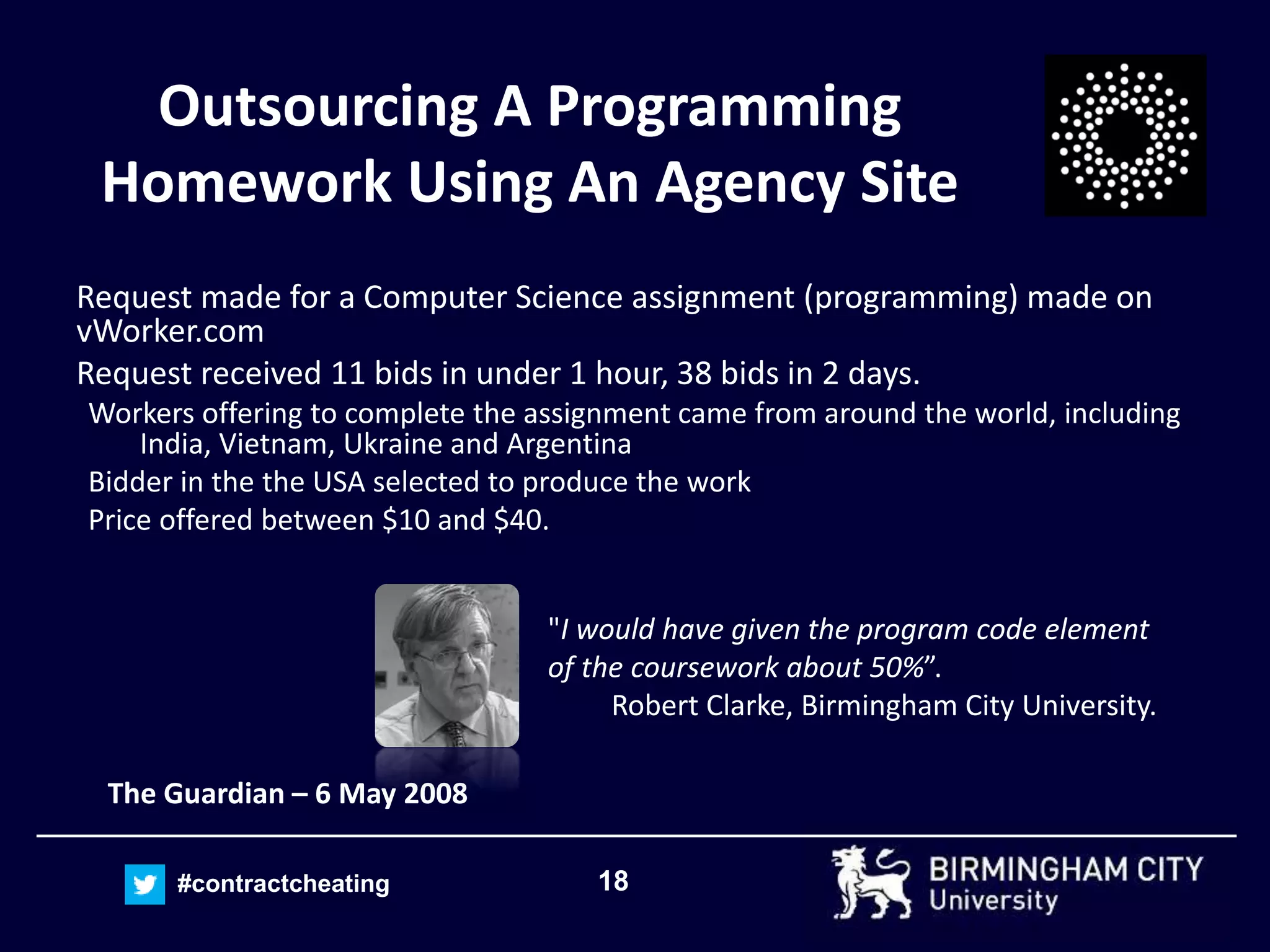 18#contractcheating
Outsourcing A Programming
Homework Using An Agency Site
Request made for a Computer Science assignment (programming) made on
vWorker.com
Request received 11 bids in under 1 hour, 38 bids in 2 days.
Workers offering to complete the assignment came from around the world, including
India, Vietnam, Ukraine and Argentina
Bidder in the the USA selected to produce the work
Price offered between $10 and $40.
The Guardian – 6 May 2008
"I would have given the program code element
of the coursework about 50%”.
Robert Clarke, Birmingham City University.
 