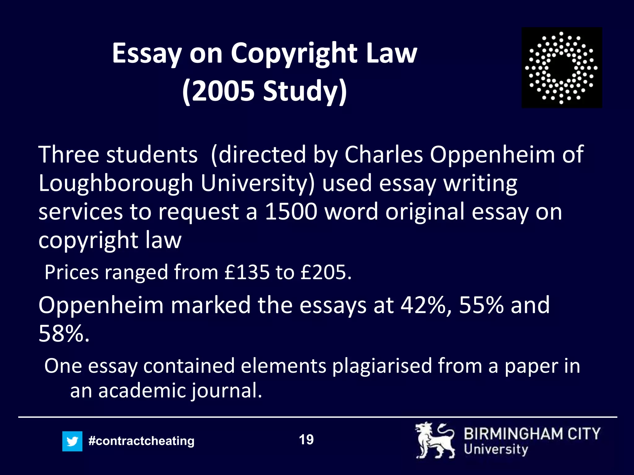 19#contractcheating
Essay on Copyright Law
(2005 Study)
Three students (directed by Charles Oppenheim of
Loughborough University) used essay writing
services to request a 1500 word original essay on
copyright law
Prices ranged from £135 to £205.
Oppenheim marked the essays at 42%, 55% and
58%.
One essay contained elements plagiarised from a paper in
an academic journal.
 