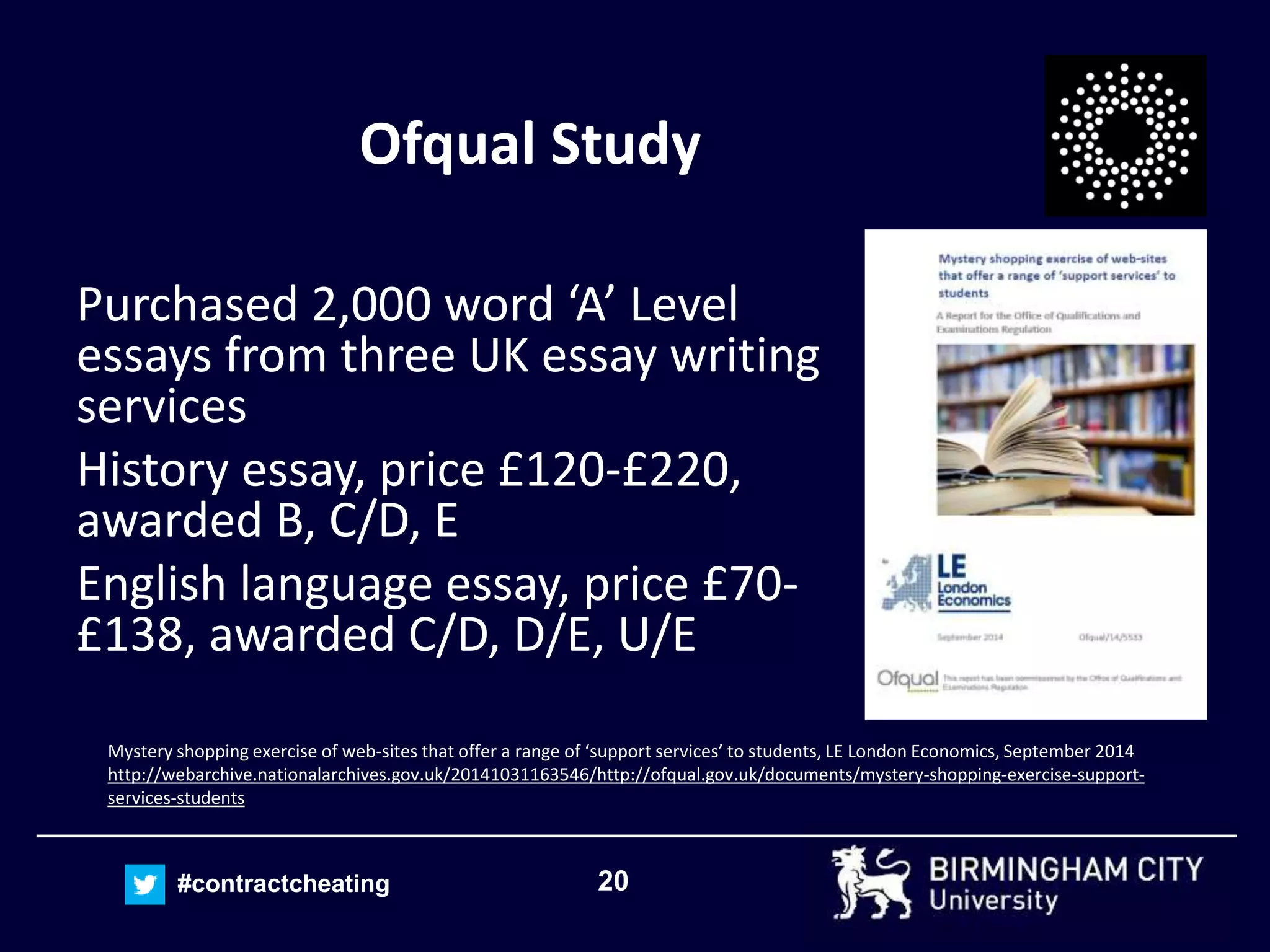 20#contractcheating
Ofqual Study
Purchased 2,000 word ‘A’ Level
essays from three UK essay writing
services
History essay, price £120-£220,
awarded B, C/D, E
English language essay, price £70-
£138, awarded C/D, D/E, U/E
Mystery shopping exercise of web-sites that offer a range of ‘support services’ to students, LE London Economics, September 2014
http://webarchive.nationalarchives.gov.uk/20141031163546/http://ofqual.gov.uk/documents/mystery-shopping-exercise-support-
services-students
 