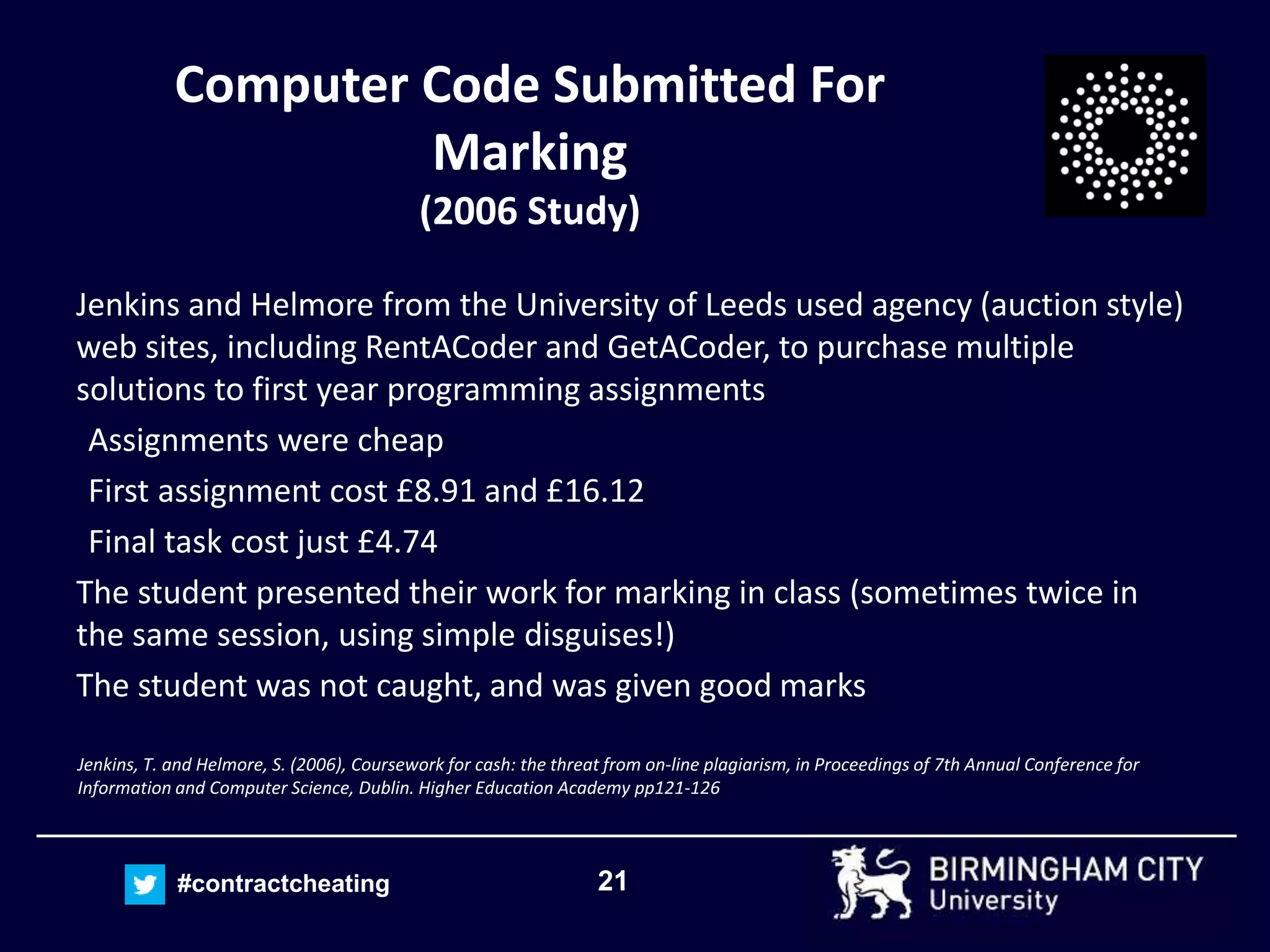 21#contractcheating
Computer Code Submitted For
Marking
(2006 Study)
Jenkins and Helmore from the University of Leeds used agency (auction style)
web sites, including RentACoder and GetACoder, to purchase multiple
solutions to first year programming assignments
Assignments were cheap
First assignment cost £8.91 and £16.12
Final task cost just £4.74
The student presented their work for marking in class (sometimes twice in
the same session, using simple disguises!)
The student was not caught, and was given good marks
Jenkins, T. and Helmore, S. (2006), Coursework for cash: the threat from on-line plagiarism, in Proceedings of 7th Annual Conference for
Information and Computer Science, Dublin. Higher Education Academy pp121-126
 