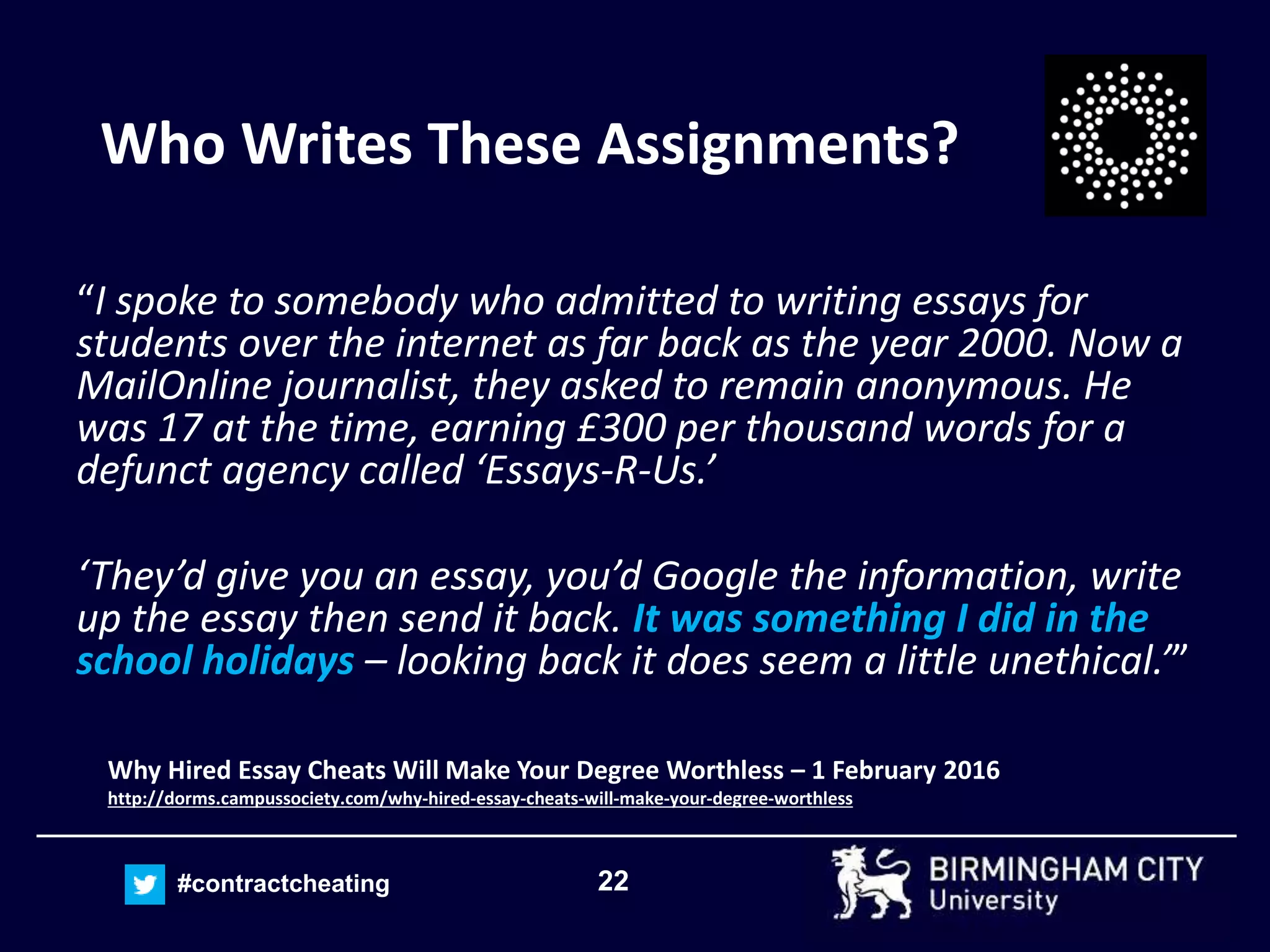22#contractcheating
Who Writes These Assignments?
“I spoke to somebody who admitted to writing essays for
students over the internet as far back as the year 2000. Now a
MailOnline journalist, they asked to remain anonymous. He
was 17 at the time, earning £300 per thousand words for a
defunct agency called ‘Essays-R-Us.’
‘They’d give you an essay, you’d Google the information, write
up the essay then send it back. It was something I did in the
school holidays – looking back it does seem a little unethical.’”
Why Hired Essay Cheats Will Make Your Degree Worthless – 1 February 2016
http://dorms.campussociety.com/why-hired-essay-cheats-will-make-your-degree-worthless
 