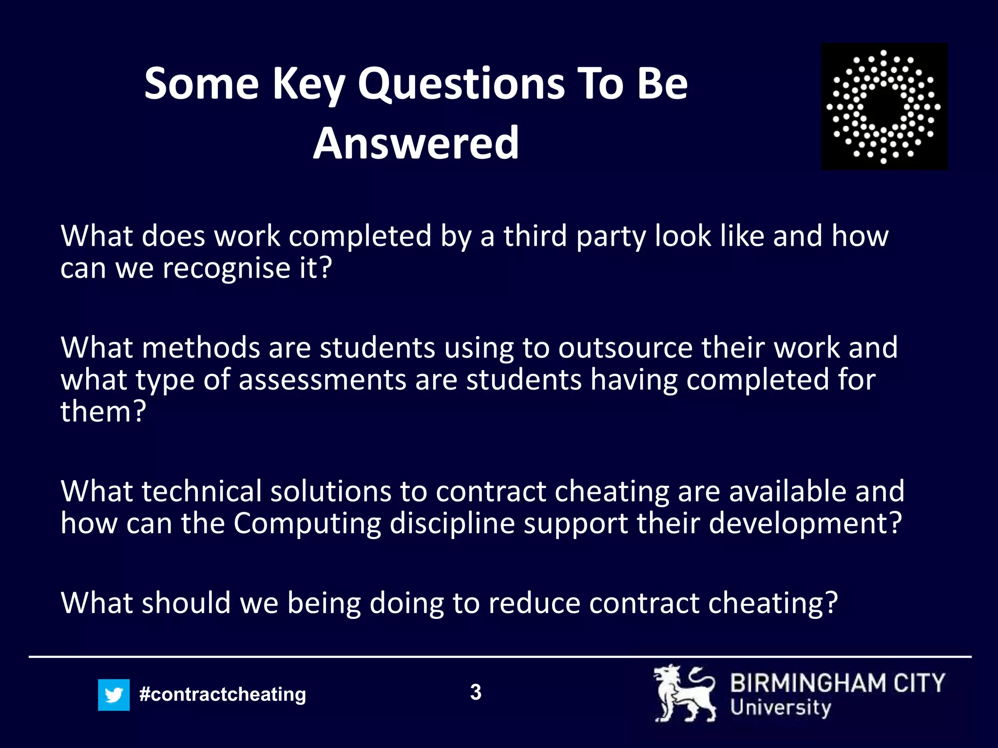 3#contractcheating
Some Key Questions To Be
Answered
What does work completed by a third party look like and how
can we recognise it?
What methods are students using to outsource their work and
what type of assessments are students having completed for
them?
What technical solutions to contract cheating are available and
how can the Computing discipline support their development?
What should we being doing to reduce contract cheating?
 
